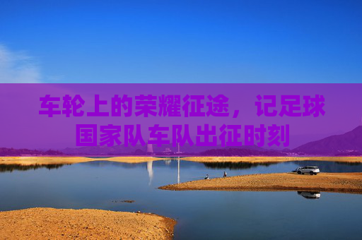 车轮上的荣耀征途,记足球国家队车队出征时刻