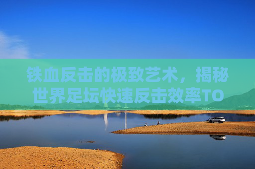 铁血反击的极致艺术，揭秘世界足坛快速反击效率TOP10
