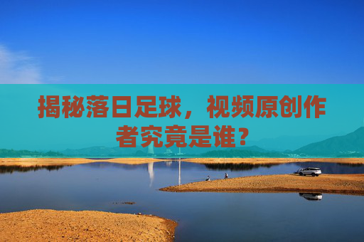 揭秘落日足球,视频原创作者究竟是谁?