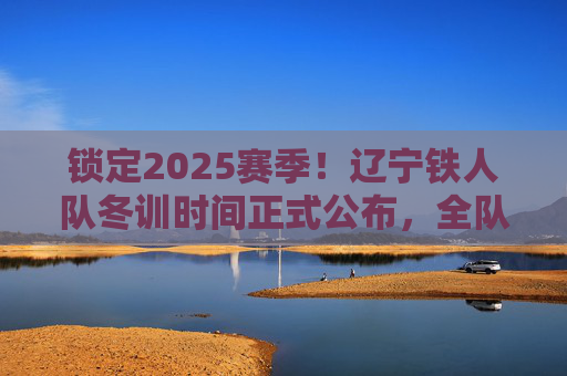 锁定2025赛季！辽宁铁人队冬训时间正式公布，全队蓄势待发