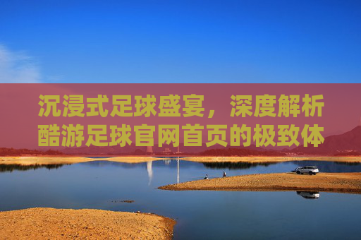 沉浸式足球盛宴，深度解析酷游足球官网首页的极致体验