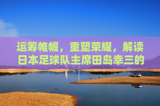 运筹帷幄，重塑荣耀，解读日本足球队主席田岛幸三的足球蓝图