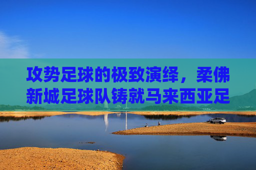 攻势足球的极致演绎，柔佛新城足球队铸就马来西亚足坛新霸主