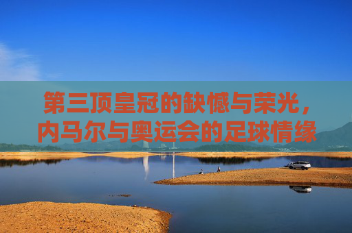 第三顶皇冠的缺憾与荣光，内马尔与奥运会的足球情缘