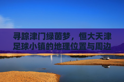 寻踪津门绿茵梦，恒大天津足球小镇的地理位置与周边概览