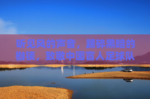 听见风的声音，踢碎黑暗的枷锁，致敬中国盲人足球队的光明之路