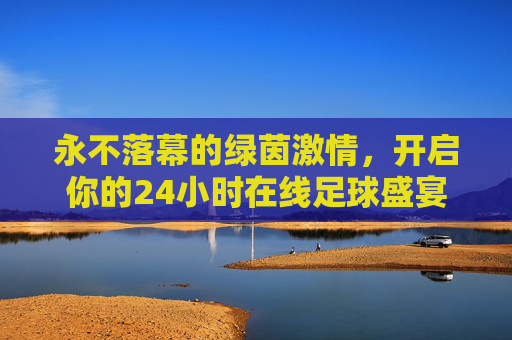 永不落幕的绿茵激情，开启你的24小时在线足球盛宴