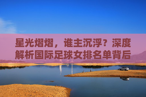 星光熠熠,谁主沉浮?深度解析国际足球女排名单背后的竞争格局