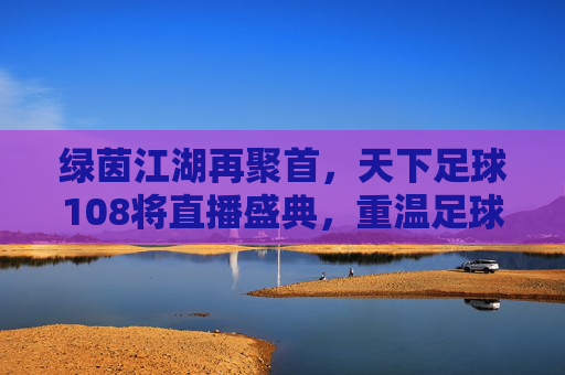 绿茵江湖再聚首,天下足球108将直播盛典,重温足球不朽传奇