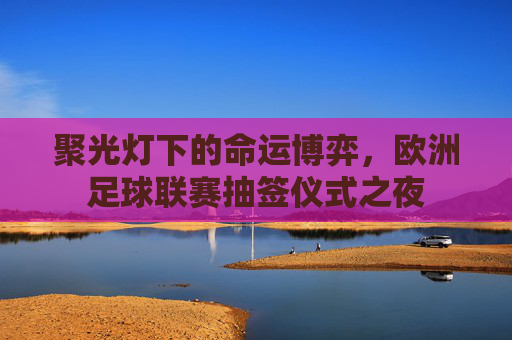 聚光灯下的命运博弈,欧洲足球联赛抽签仪式之夜