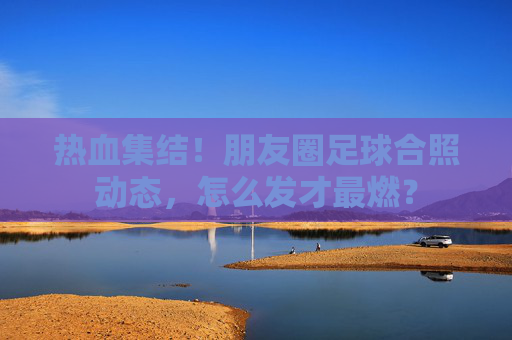 热血集结!朋友圈足球合照动态,怎么发才最燃?