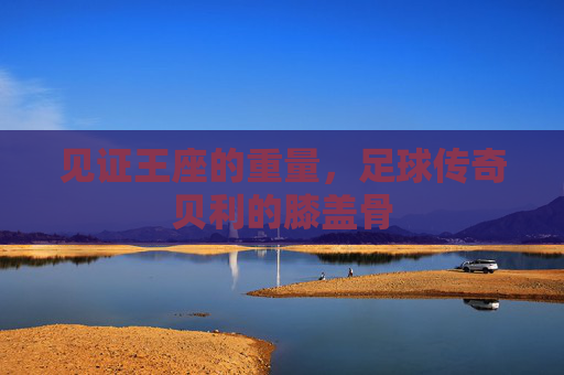 见证王座的重量,足球传奇贝利的膝盖骨