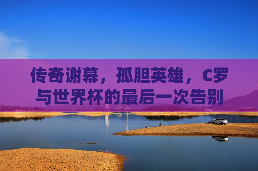 传奇谢幕,孤胆英雄,C罗与世界杯的最后一次告别