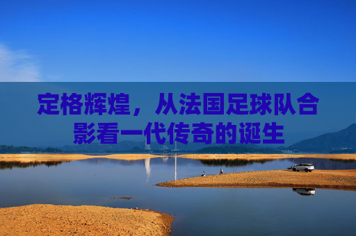 定格辉煌,从法国足球队合影看一代传奇的诞生