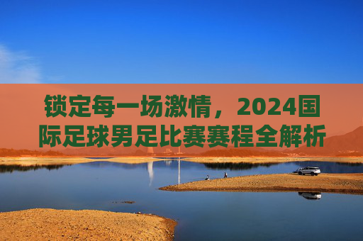 锁定每一场激情，2024国际足球男足比赛赛程全解析