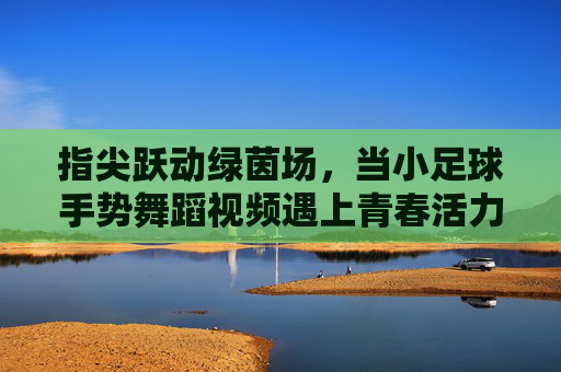 指尖跃动绿茵场,当小足球手势舞蹈视频遇上青春活力