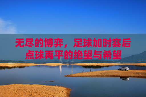 无尽的博弈,足球加时赛后点球再平的绝望与希望