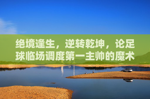 绝境逢生,逆转乾坤,论足球临场调度第一主帅的魔术与艺术