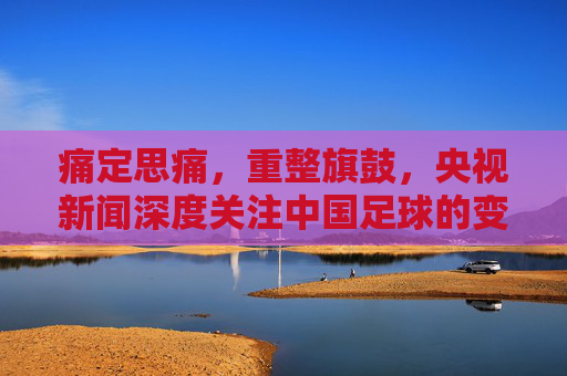 痛定思痛,重整旗鼓,央视新闻深度关注中国足球的变革与希望