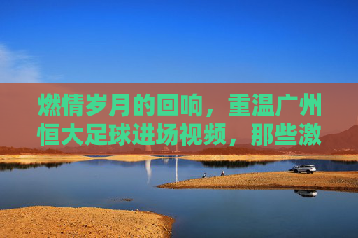 燃情岁月的回响,重温广州恒大足球进场视频,那些激荡人心的瞬间