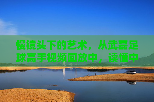 慢镜头下的艺术,从武磊足球高手视频回放中,读懂中国一哥的顶级跑位与终结能力