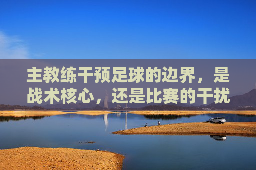 主教练干预足球的边界,是战术核心,还是比赛的干扰者?