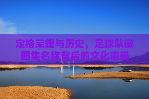 定格荣耀与历史,足球队徽图集名称背后的文化密码