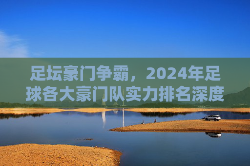 足坛豪门争霸,2024年足球各大豪门队实力排名深度解析