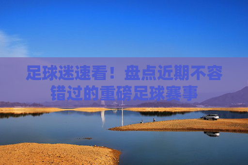 足球迷速看！盘点近期不容错过的重磅足球赛事