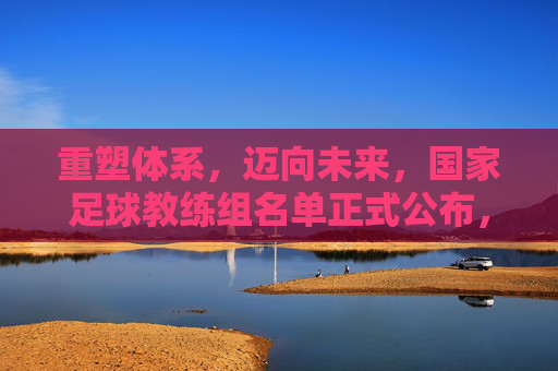 重塑体系，迈向未来，国家足球教练组名单正式公布，承载着万千期待