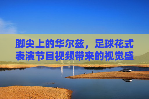 脚尖上的华尔兹,足球花式表演节目视频带来的视觉盛宴