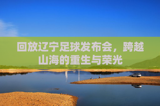 回放辽宁足球发布会,跨越山海的重生与荣光