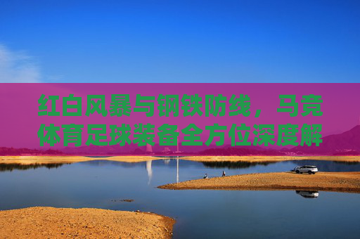 红白风暴与钢铁防线,马竞体育足球装备全方位深度解析