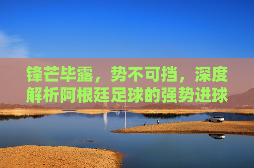 锋芒毕露,势不可挡,深度解析阿根廷足球的强势进球艺术