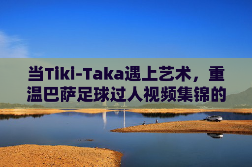 当Tiki-Taka遇上艺术,重温巴萨足球过人视频集锦的魔力