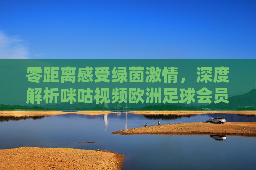 零距离感受绿茵激情,深度解析咪咕视频欧洲足球会员的极致观赛体验