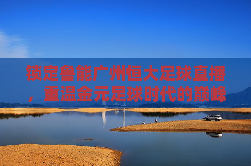 锁定鲁能广州恒大足球直播,重温金元足球时代的巅峰对决