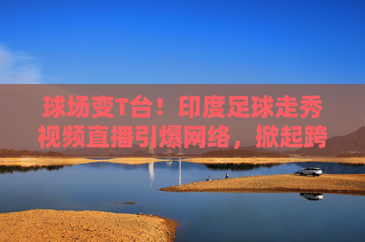 球场变T台!印度足球走秀视频直播引爆网络,掀起跨界狂潮