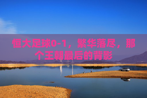 恒大足球0-1,繁华落尽,那个王朝最后的背影