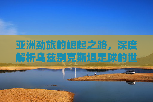 亚洲劲旅的崛起之路,深度解析乌兹别克斯坦足球的世界排名与实力