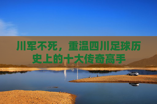 川军不死,重温四川足球历史上的十大传奇高手