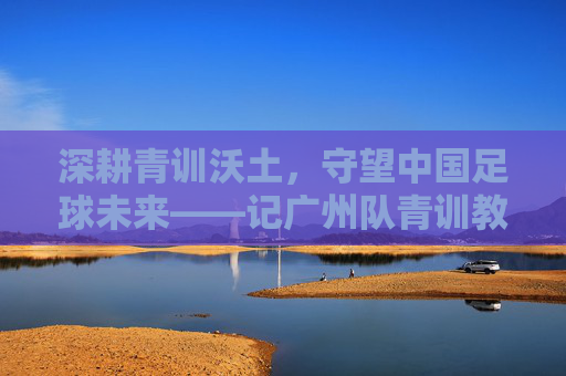深耕青训沃土，守望中国足球未来——记广州队青训教练李丹