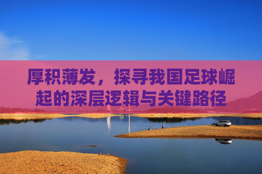 厚积薄发,探寻我国足球崛起的深层逻辑与关键路径