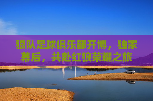 狼队足球俱乐部开博,独家幕后,共赴红狼荣耀之旅