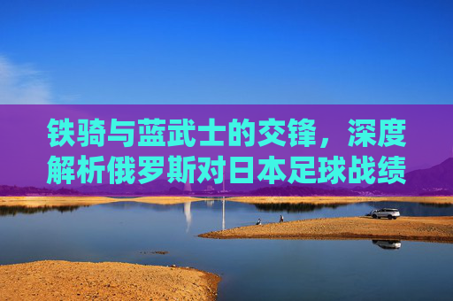 铁骑与蓝武士的交锋,深度解析俄罗斯对日本足球战绩