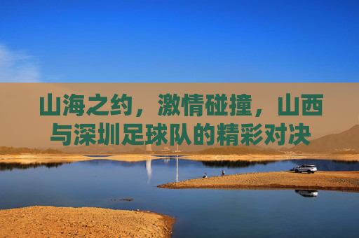 山海之约,激情碰撞,山西与深圳足球队的精彩对决