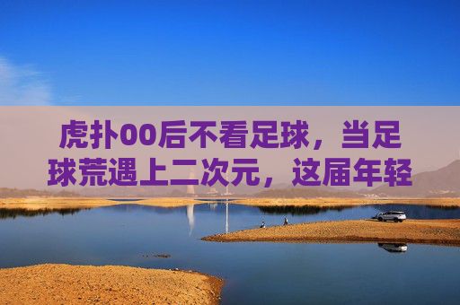 虎扑00后不看足球,当足球荒遇上二次元,这届年轻人的快乐变了