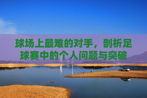 球场上最难的对手,剖析足球赛中的个人问题与突破