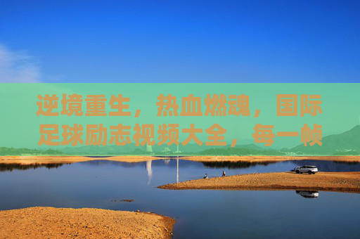 逆境重生,热血燃魂,国际足球励志视频大全,每一帧都是奋斗的史诗