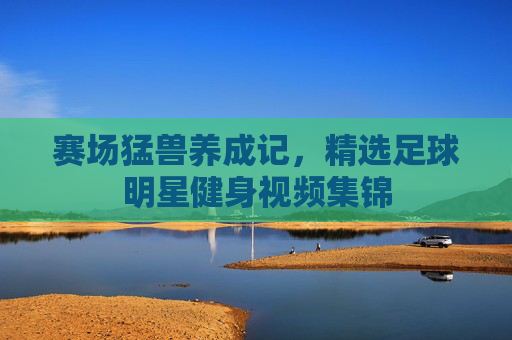 赛场猛兽养成记,精选足球明星健身视频集锦